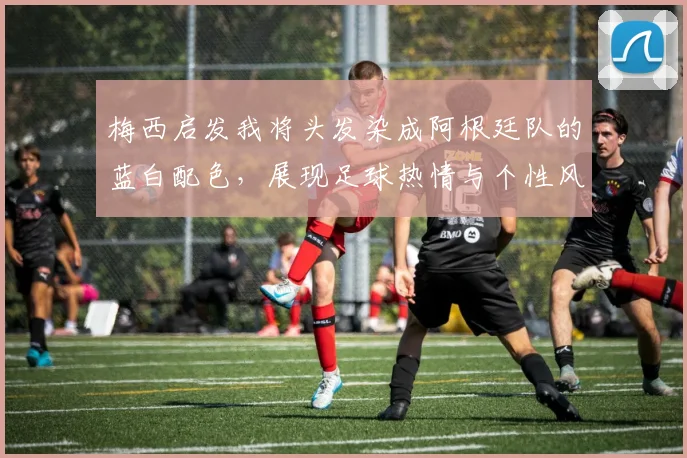 梅西启发我将头发染成阿根廷队的蓝白配色，展现足球热情与个性风采