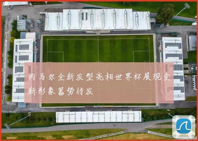 内马尔全新发型亮相世界杯展现全新形象蓄势待发