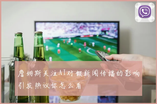 詹姆斯关注AI对假新闻传播的影响引发热议你怎么看
