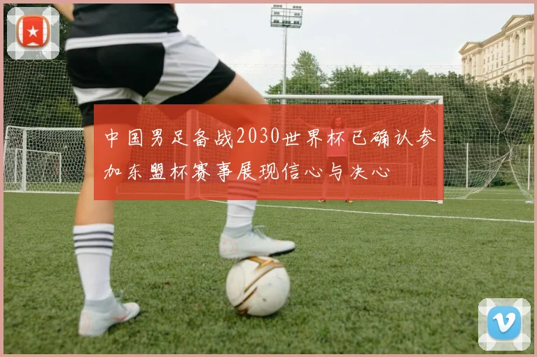 中国男足备战2030世界杯已确认参加东盟杯赛事展现信心与决心