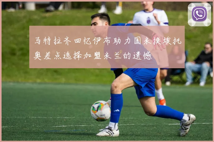 马特拉齐回忆伊布助力国米换埃托奥差点选择加盟米兰的遗憾