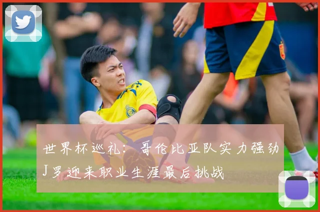 世界杯巡礼：哥伦比亚队实力强劲J罗迎来职业生涯最后挑战