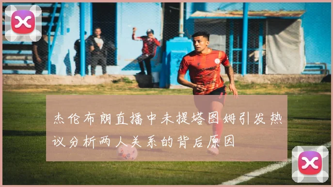 杰伦布朗直播中未提塔图姆引发热议分析两人关系的背后原因