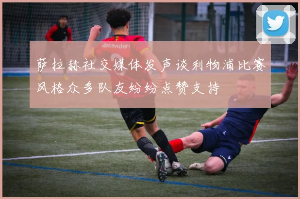 萨拉赫社交媒体发声谈利物浦比赛风格众多队友纷纷点赞支持