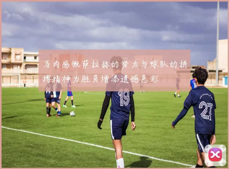 马内感慨萨拉赫的努力与球队的拼搏精神为胜负增添遗憾色彩