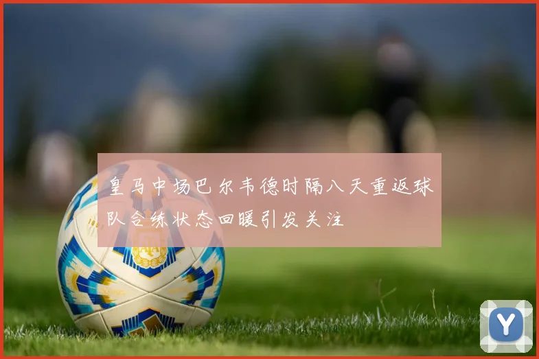 皇马中场巴尔韦德时隔八天重返球队合练状态回暖引发关注