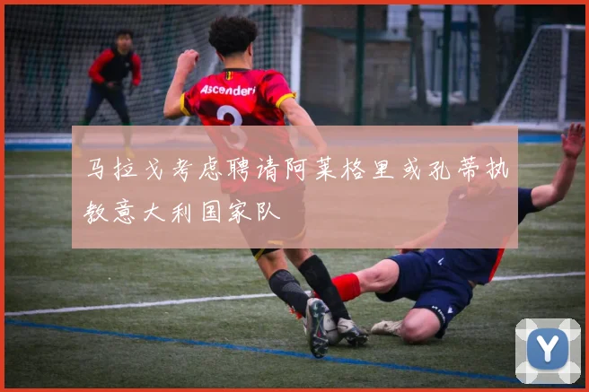 马拉戈考虑聘请阿莱格里或孔蒂执教意大利国家队