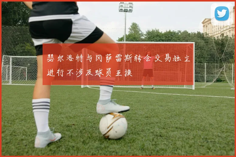 瑟尔洛特与冈萨雷斯转会交易独立进行不涉及球员互换