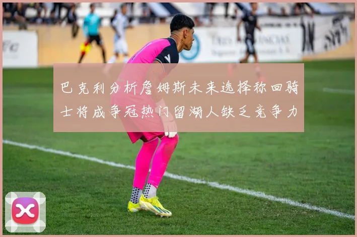 巴克利分析詹姆斯未来选择称回骑士将成争冠热门留湖人缺乏竞争力