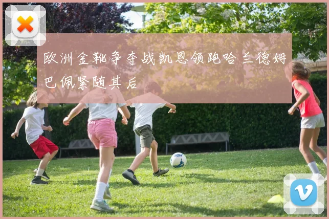 欧洲金靴争夺战凯恩领跑哈兰德姆巴佩紧随其后