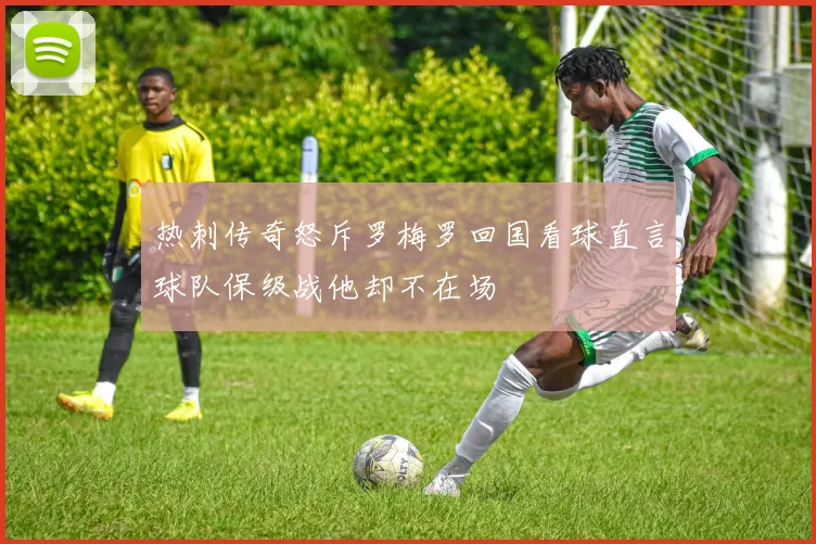 热刺传奇怒斥罗梅罗回国看球直言球队保级战他却不在场