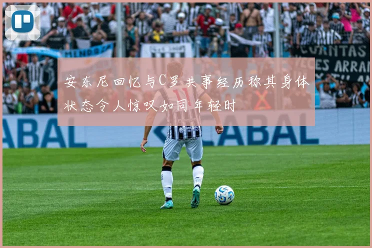 安东尼回忆与C罗共事经历称其身体状态令人惊叹如同年轻时
